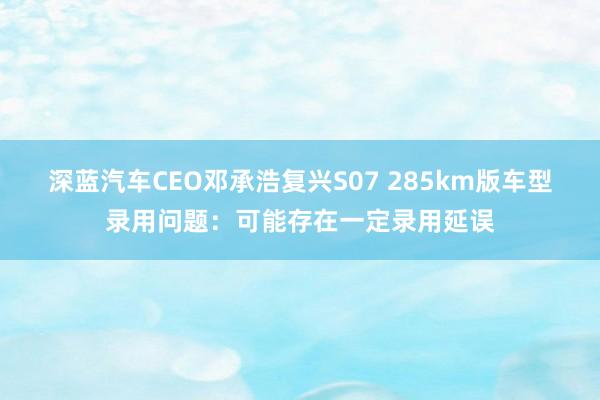 深蓝汽车CEO邓承浩复兴S07 285km版车型录用问题：可能存在一定录用延误