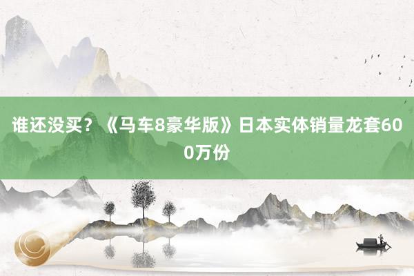 谁还没买？《马车8豪华版》日本实体销量龙套600万份