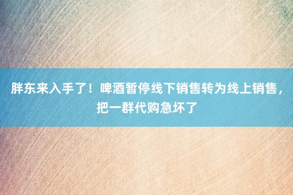 胖东来入手了！啤酒暂停线下销售转为线上销售，把一群代购急坏了