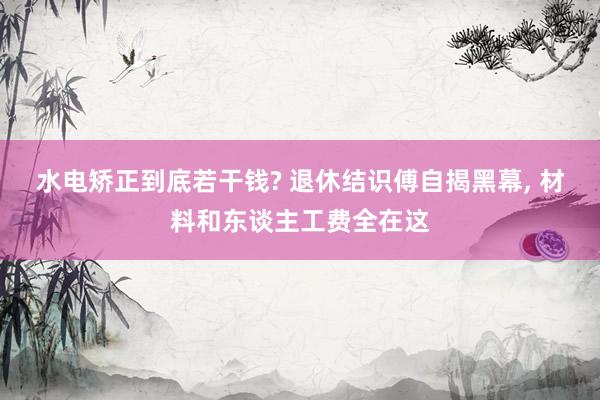 水电矫正到底若干钱? 退休结识傅自揭黑幕, 材料和东谈主工费全在这