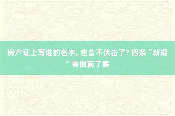 房产证上写谁的名字, 也曾不伏击了? 四条“新规”需提前了解