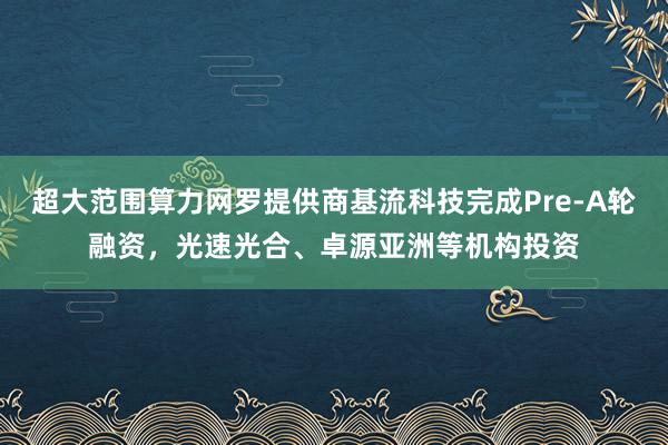 超大范围算力网罗提供商基流科技完成Pre-A轮融资，光速光合、卓源亚洲等机构投资