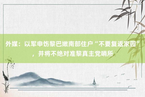 外媒：以军申饬黎巴嫩南部住户“不要复返家园”，并将不绝对准黎真主党哨所