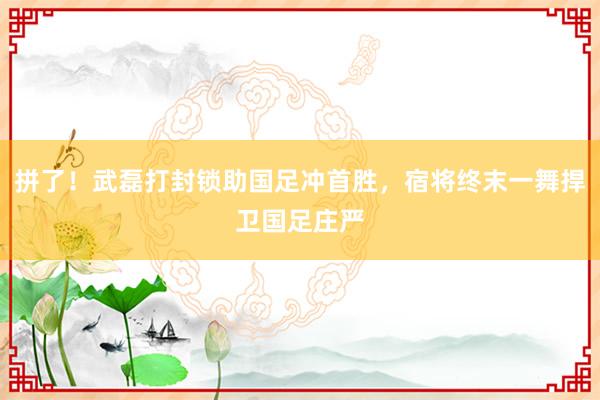 拼了！武磊打封锁助国足冲首胜，宿将终末一舞捍卫国足庄严