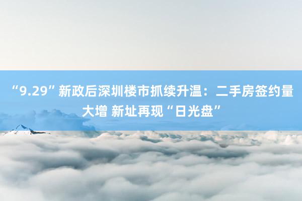 “9.29”新政后深圳楼市抓续升温：二手房签约量大增 新址再现“日光盘”