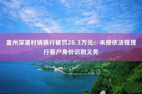 宣州深湛村镇银行被罚28.3万元：未按依法程捏行客户身份识别义务