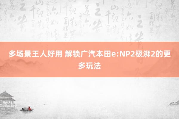 多场景王人好用 解锁广汽本田e:NP2极湃2的更多玩法