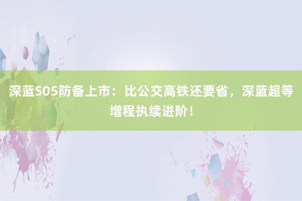 深蓝S05防备上市：比公交高铁还要省，深蓝超等增程执续进阶！