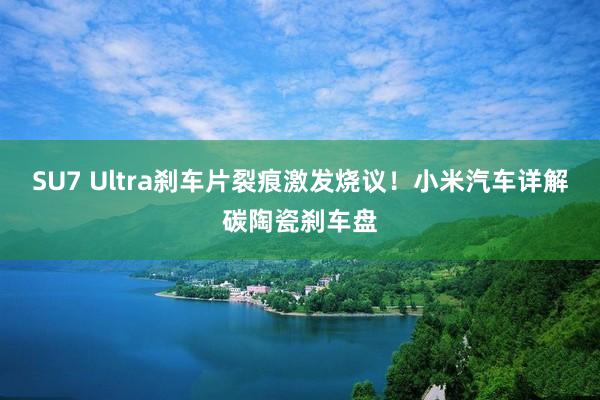 SU7 Ultra刹车片裂痕激发烧议！小米汽车详解碳陶瓷刹车盘