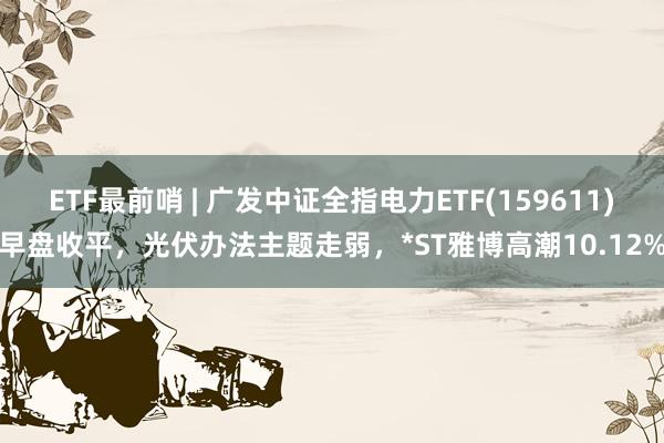 ETF最前哨 | 广发中证全指电力ETF(159611)早盘收平，光伏办法主题走弱，*ST雅博高潮10.12%