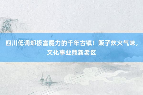 四川低调却极富魔力的千年古镇！贩子炊火气味，文化事业鼎新老区