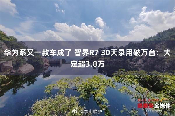 华为系又一款车成了 智界R7 30天录用破万台：大定超3.8万