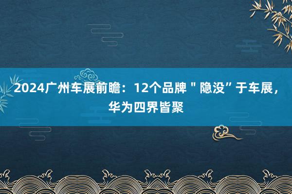 2024广州车展前瞻：12个品牌＂隐没”于车展，华为四界皆聚