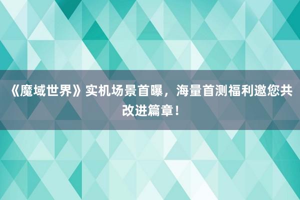 《魔域世界》实机场景首曝，海量首测福利邀您共改进篇章！