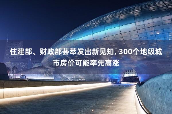 住建部、财政部荟萃发出新见知, 300个地级城市房价可能率先高涨