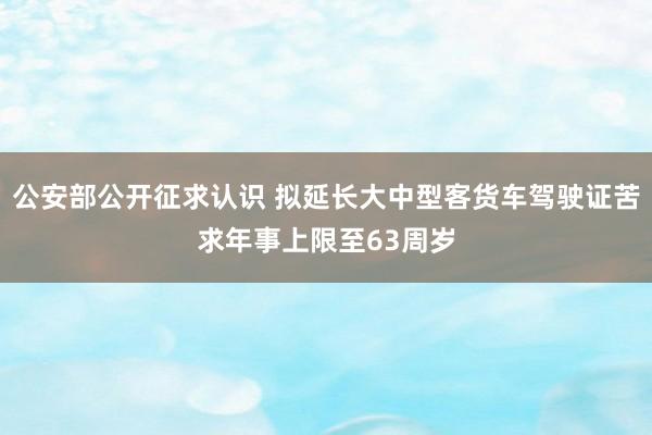 公安部公开征求认识 拟延长大中型客货车驾驶证苦求年事上限至63周岁