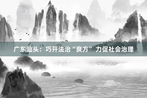 广东汕头：巧开法治“良方” 力促社会治理