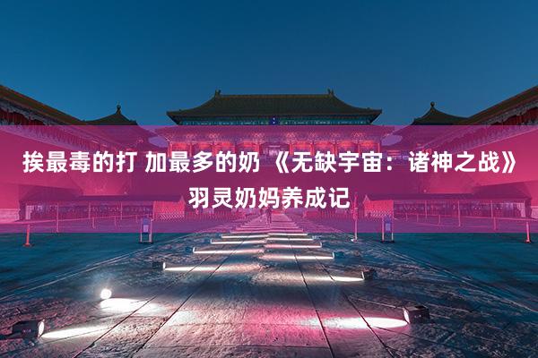 挨最毒的打 加最多的奶 《无缺宇宙：诸神之战》羽灵奶妈养成记