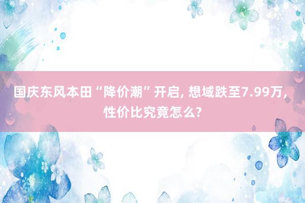 国庆东风本田“降价潮”开启, 想域跌至7.99万, 性价比究竟怎么?