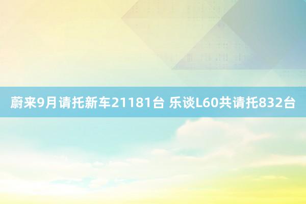 蔚来9月请托新车21181台 乐谈L60共请托832台