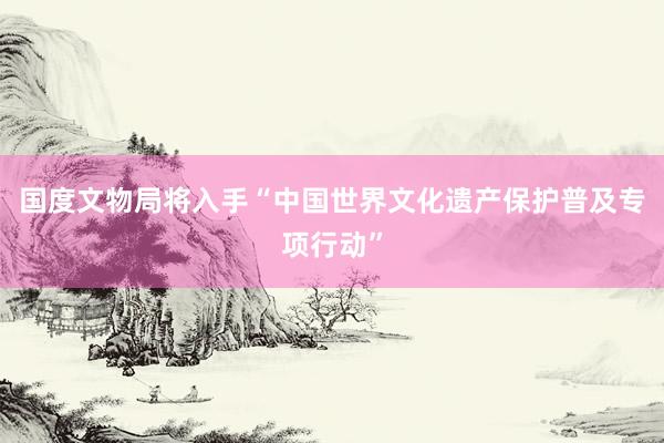 国度文物局将入手“中国世界文化遗产保护普及专项行动”